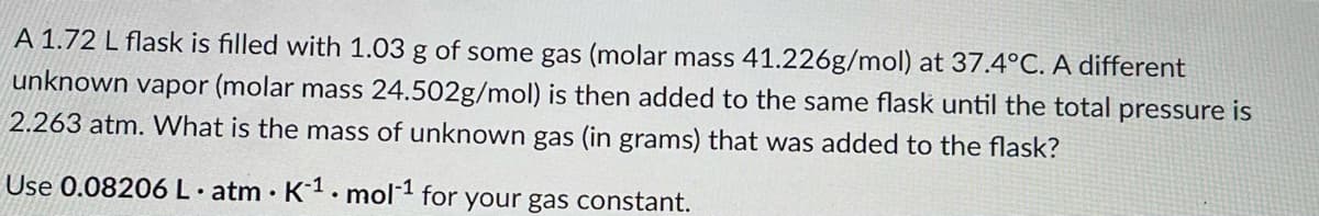 A 1.72 L flask is filled with 1.03 g of some gas (molar mass 41.226g/mol) at 37.4°C. A different
unknown vapor (molar mass 24.502g/mol) is then added to the same flask until the total pressure is
2.263 atm. What is the mass of unknown gas (in grams) that was added to the flask?
Use 0.08206 L. atm · K1. mol1 for your gas constant.
