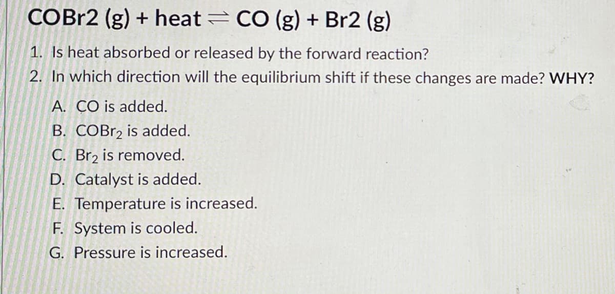 COBR2 (g) + heat = CO (g) + Br2 (g)
1. Is heat absorbed or released by the forward reaction?
2. In which direction will the equilibrium shift if these changes are made? WHY?
A. CO is added.
B. COBr2 is added.
C. Br2 is removed.
D. Catalyst is added.
E. Temperature is increased.
F. System is cooled.
G. Pressure is increased.
