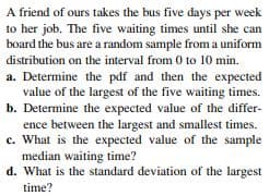 A friend of ours takes the bus five days per week
to her job. The five waiting times until she can
board the bus are a random sample from a uniform
distribution on the interval from 0 to 10 min.
a. Determine the pdf and then the expected
value of the largest of the five waiting times.
b. Determine the expected value of the differ-
ence between the largest and smallest times.
c. What is the expected value of the sample
median waiting time?
d. What is the standard deviation of the largest
time?
