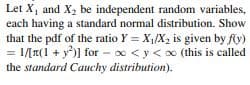 Let X, and X2 be independent random variables,
each having a standard normal distribution. Show
that the pdf of the ratio Y = X,/X, is given by fy)
= 1/[T(1 + y)] for - x <y< oo (this is called
the standard Cauchy distribution).
