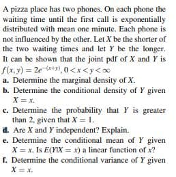 A pizza place has two phones. On each phone the
waiting time until the first call is exponentially
distributed with mean one minute. Each phone is
not influenced by the other. Let X be the shorter of
the two waiting times and let Y be the longer.
It can be shown that the joint pdf of X and Y is
f(x, y) = 2e (*+9), 0 <x<y<∞
a. Determine the marginal density of X.
b. Determine the conditional density of Y given
X = x.
c. Determine the probability that Y is greater
than 2, given that X = 1.
d. Are X and Y independent? Explain.
e. Determine the conditional mean of Y given
X = x. Is E(YIX = x) a linear function of x?
f. Determine the conditional variance of Y given
X = x.
