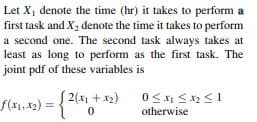 Let X, denote the time (hr) it takes to perform a
first task and X2 denote the time it takes to perform
a second one. The second task always takes at
least as long to perform as the first task. The
joint pdf of these variables is
|2(x1 +x2)
f(x1,42)
) =
otherwise
