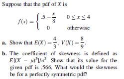 Suppose that the pdf of X is
.5
f(x) =
8
otherwise
a. Show that E(X) =, V(X) =
b. The coefficient of skewness is defined as
E[X - p°/. Show that its value for the
gi ven pdf is .566. What would the skewness
be for a perfectly symmetric pdf?
