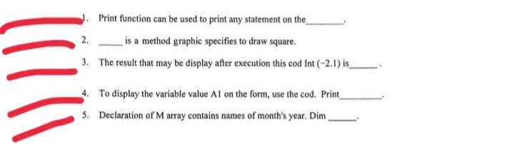 J. Print function can be used to print any statement on the
2.
is a method graphic specifies to draw square.
3. The result that may be display after execution this cod Int (-2.1) is
4. To display the variable value Al on the form, use the cod. Print
5. Declaration of M array contains names of month's year. Dim
