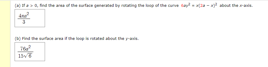 (a) If a > 0, find the area of the surface generated by rotating the loop of the curve 6ay? = x(2a - x)² about the x-axis.
4та?
3
(b) Find the surface area if the loop is rotated about the y-axis.
76a?
15v6
