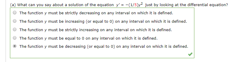 (a) What can you say about a solution of the equation y' = -(1/5)y² just by looking at the differential equation?
The function y must be strictly decreasing on any interval on which it is defined.
The function y must be increasing (or equal to 0) on any interval on which it is defined.
The function y must be strictly increasing on any interval on which it is defined.
The function y must be equal to 0 on any interval on which it is defined.
The function y must be decreasing (or equal to 0) on any interval on which it is defined.
