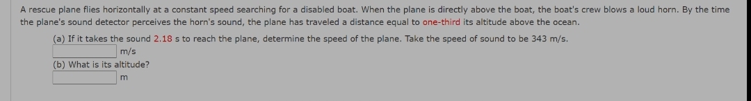 A rescue plane flies horizontally at a constant speed searching for a disabled boat. When the plane is directly above the boat, the boat's crew blows a loud horn. By the time
the plane's sound detector perceives the horn's sound, the plane has traveled a distance equal to one-third its altitude above the ocean.
(a) If it takes the sound 2.18 s to reach the plane, determine the speed of the plane. Take the speed of sound to be 343 m/s.
m/s
(b) What is its altitude?
m

