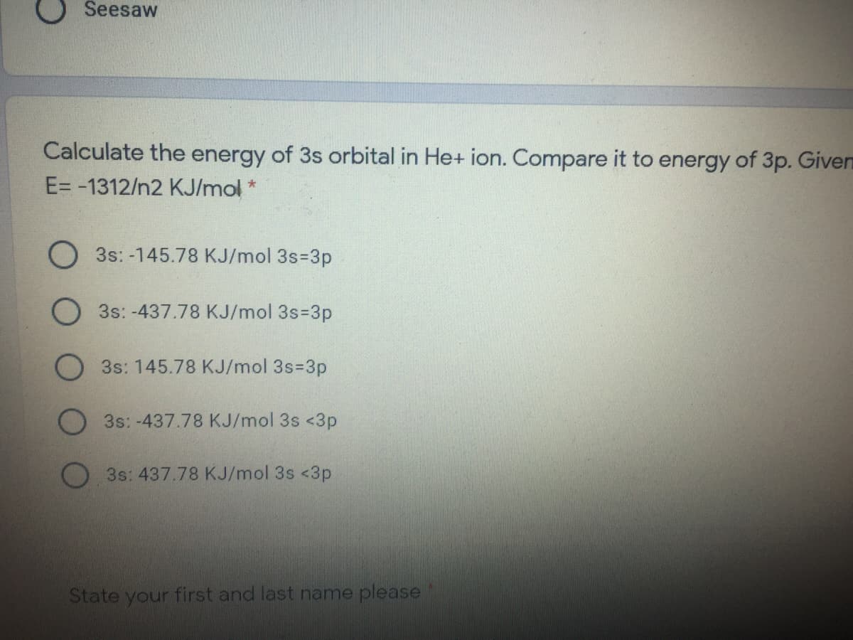 Seesaw
Calculate the energy of 3s orbital in He+ ion. Compare it to energy of 3p. Given
E= -1312/n2 KJ/mol
O 3s: -145.78 KJ/mol 3s=3p
O 3s: -437.78 KJ/mol 3s=3p
3s: 145.78 KJ/mol 3s=3p
O3s: -437.78 KJ/mol 3s <3p
3s: 437.78 KJ/mol 3s <3p
State your first and last name please
