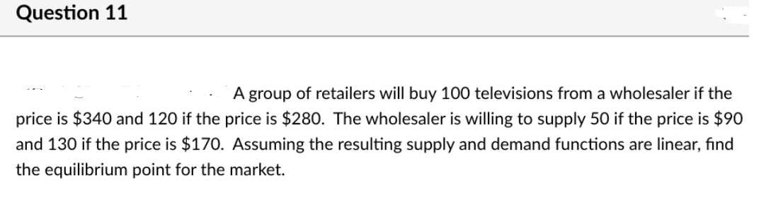 Question 11
A group of retailers will buy 100 televisions from a wholesaler if the
price is $340 and 120 if the price is $280. The wholesaler is willing to supply 50 if the price is $90
and 130 if the price is $170. Assuming the resulting supply and demand functions are linear, find
the equilibrium point for the market.
