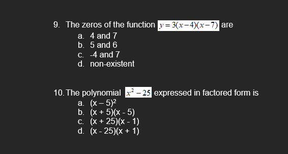 9. The zeros of the function y=3(x-4)(x-7) are
a. 4 and 7
b. 5 and 6
c.
-4 and 7
d. non-existent
10. The polynomial x²-25 expressed in factored form is
a. (x - 5)²
b. (x + 5)(x - 5)
c. (x+25)(x - 1)
d. (x-25)(x + 1)