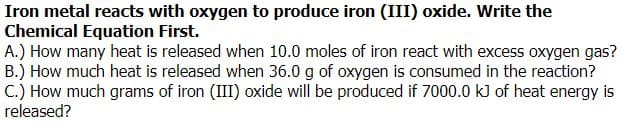 Iron metal reacts with oxygen to produce iron (III) oxide. Write the
Chemical Equation First.
A.) How many heat is released when 10.0 moles of iron react with excess oxygen gas?
B.) How much heat is released when 36.0 g of oxygen is consumed in the reaction?
C.) How much grams of iron (III) oxide will be produced if 7000.0 kJ of heat energy is
released?
