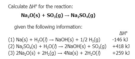 Calculate AH° for the reaction:
Na,0(s) + SO;(g) – Na,SO,(g)
given the following information:
AH°
(1) Na(s) + H,0() → NAOH(s) + 1/2 H¿(g)
(2) Na,SO,(s) + H;O() → 2NAOH(s) + SO;(g) +418 kJ
(3) 2Na,0(s) + 2H;(g) → 4Na(s) + 2H,0()
-146 kJ
+259 kJ
