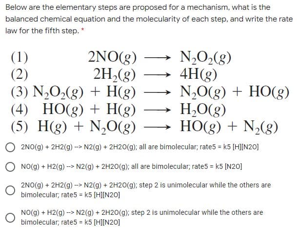 Below are the elementary steps are proposed for a mechanism, what is the
balanced chemical equation and the molecularity of each step, and write the rate
law for the fifth step. *
2NO(g)
2H,(8)
(1)
(2)
(3) N2O2(g) + H(g)
(4) HO(g) + H(g)
(5) H(g) + N,O(g) –→ HO(g) + N2(g)
N,O2(g)
4H(g)
N,0(g) + HO(g)
H,O(g)
2NO(g) + 2H2(g) -> N2(g) + 2H20(g); all are bimolecular; rate5 = k5 [H][N20]
O NO(g) + H2(g) --> N2(g) + 2H20(g); all are bimolecular; rate5 = k5 [N20]
2NO(g) + 2H2(g) -> N2(g) + 2H20(g); step 2 is unimolecular while the others are
bimolecular; rate5 = k5 [H][N20]
NO(g) + H2(g) --> N2(g) + 2H20(g); step 2 is unimolecular while the others are
bimolecular; rate5 = k5 [H][N20]
%3D
