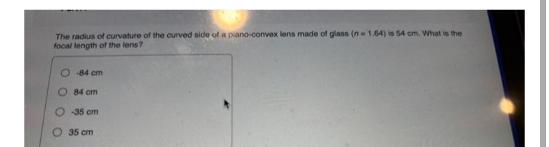 The radius of curvature of the curved side of a piano-convex lens made of glass (n= 1.64) is 54 cm. What is the
focal length of the lens?
-84 cm
84 cm
O-35 cm
35 cm