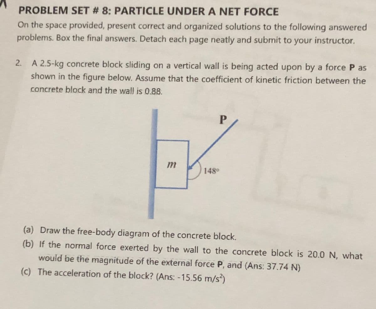 PROBLEM SET # 8: PARTICLE UNDER A NET FORCE
On the space provided, present correct and organized solutions to the following answered
problems. Box the final answers. Detach each page neatly and submit to your instructor.
A 2.5-kg concrete block sliding on a vertical wall is being acted upon by a force P as
shown in the figure below. Assume that the coefficient of kinetic friction between the
2.
concrete block and the wall is 0.88.
148°
(a) Draw the free-body diagram of the concrete block.
(b) If the normal force exerted by the wall to the concrete block is 20.0 N, what
would be the magnitude of the external force P, and (Ans: 37.74 N)
(c) The acceleration of the block? (Ans: -15.56 m/s)
