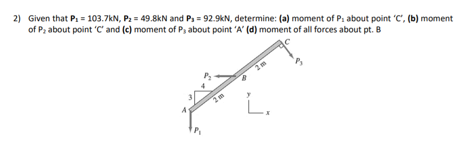 2) Given that P1 = 103.7kN, P2 = 49.8kN and P3 = 92.9kN, determine: (a) moment of P1 about point 'C', (b) moment
of P2 about point 'C' and (c) moment of P3 about point 'A' (d) moment of all forces about pt. B
P2
2 m
`P3
4
2 m
A
3.
