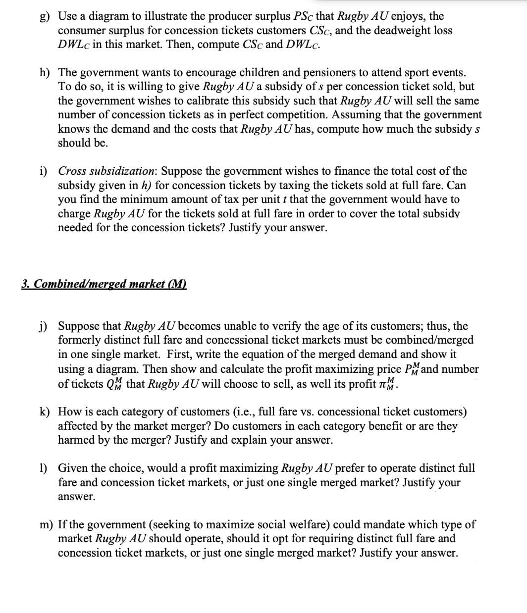 g) Use a diagram to illustrate the producer surplus PSc that Rugby AU enjoys, the
consumer surplus for concession tickets customers CSc, and the deadweight loss
DWLc in this market. Then, compute CSc and DWLc.
h) The government wants to encourage children and pensioners to attend sport events.
To do so, it is willing to give Rugby AU a subsidy of s per concession ticket sold, but
the government wishes to calibrate this subsidy such that Rugby AU will sell the same
number of concession tickets as in perfect competition. Assuming that the government
knows the demand and the costs that Rugby AU has, compute how much the subsidy s
should be.
i) Cross subsidization: Suppose the government wishes to finance the total cost of the
subsidy given in h) for concession tickets by taxing the tickets sold at full fare. Can
you find the minimum amount of tax per unit t that the government would have to
charge Rugby AU for the tickets sold at full fare in order to cover the total subsidy
needed for the concession tickets? Justify your answer.
3. Combined/merged market (M)
j) Suppose that Rugby AU becomes unable to verify the age of its customers; thus, the
formerly distinct full fare and concessional ticket markets must be combined/merged
in one single market. First, write the equation of the merged demand and show it
using a diagram. Then show and calculate the profit maximizing price PM and number
of tickets QM that Rugby AU will choose to sell, as well its profit M.
k) How is each category of customers (i.e., full fare vs. concessional ticket customers)
affected by the market merger? Do customers in each category benefit or are they
harmed by the merger? Justify and explain your answer.
1) Given the choice, would a profit maximizing Rugby AU prefer to operate distinct full
fare and concession ticket markets, or just one single merged market? Justify your
answer.
m) If the government (seeking to maximize social welfare) could mandate which type of
market Rugby AU should operate, should it opt for requiring distinct full fare and
concession ticket markets, or just one single merged market? Justify your answer.