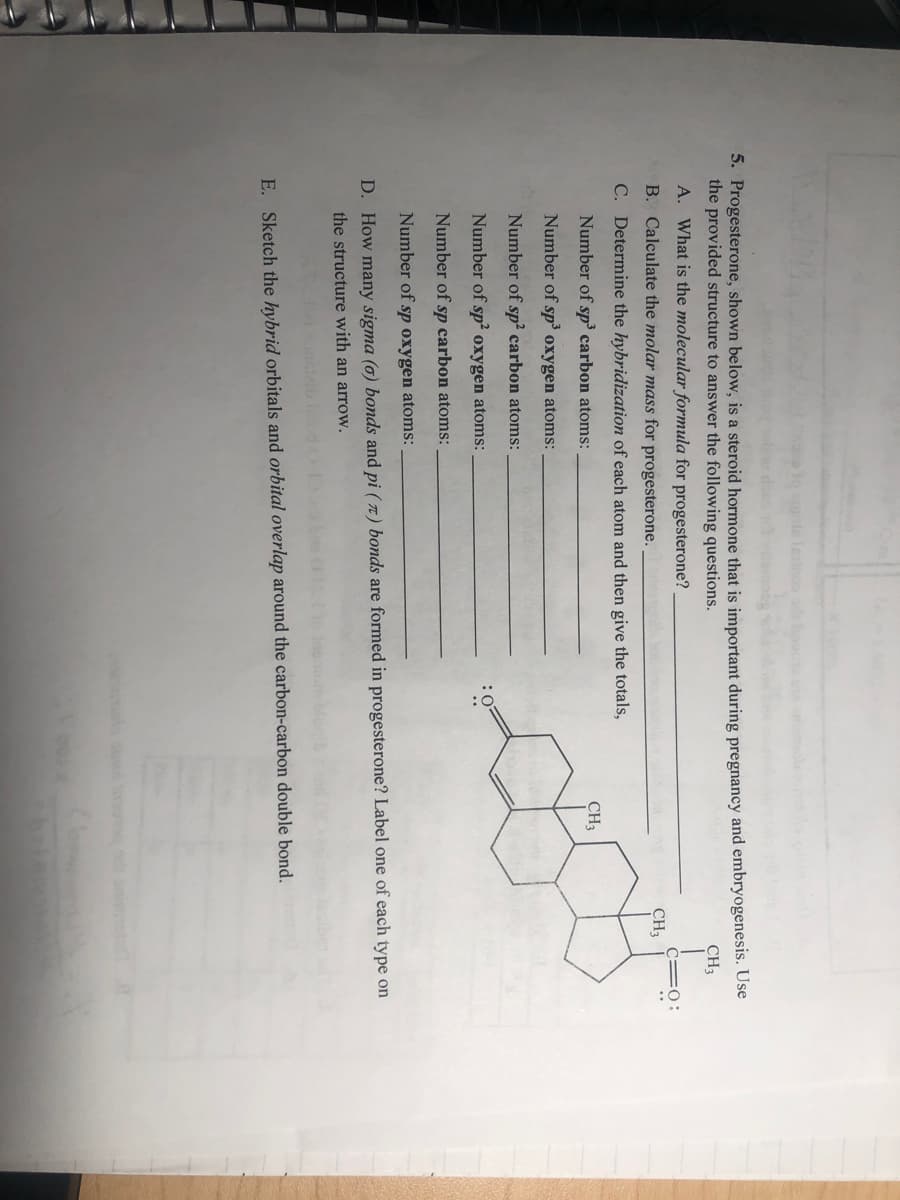 5. Progesterone, shown below, is a steroid hormone that is important during pregnancy and embryogenesis. Use
the provided structure to answer the following questions.
CH3
A. What is the molecular formula for progesterone?
C=O :
B. Calculate the molar mass for progesterone.
CH3
C. Determine the hybridization of each atom and then give the totals,
Number of sp³ carbon atoms:
CH3
Number of sp’ oxygen atoms:
Number of sp? carbon atoms:
Number of sp? oxygen atoms:
:0
Number of sp carbon atoms:
Number of sp oxygen atoms:
D. How many sigma (0) bonds and pi ( 7 ) bonds are formed in progesterone? Label one of each type on
the structure with an arrow.
E. Sketch the hybrid orbitals and orbital overlap around the carbon-carbon double bond.
