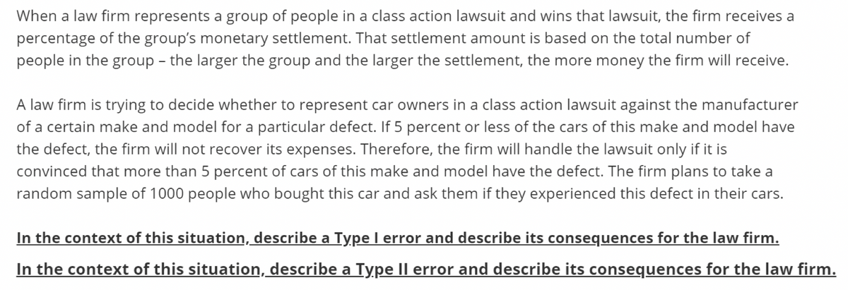 When a law firm represents a group of people in a class action lawsuit and wins that lawsuit, the firm receives a
percentage of the group's monetary settlement. That settlement amount is based on the total number of
people in the group - the larger the group and the larger the settlement, the more money the firm will receive.
A law firm is trying to decide whether to represent car owners in a class action lawsuit against the manufacturer
of a certain make and model for a particular defect. If 5 percent or less of the cars of this make and model have
the defect, the firm will not recover its expenses. Therefore, the firm will handle the lawsuit only if it is
convinced that more than 5 percent of cars of this make and model have the defect. The firm plans to take a
random sample of 1000 people who bought this car and ask them if they experienced this defect in their cars.
In the context of this situation, describe a Type I error and describe its consequences for the law firm.
In the context of this situation, describe a Type Il error and describe its consequences for the law firm.
