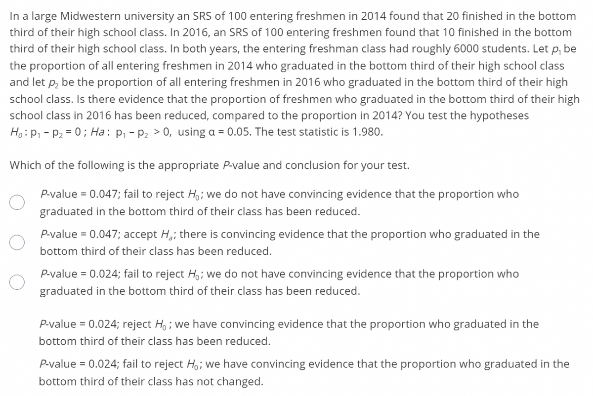 In a large Midwestern university an SRS of 100 entering freshmen in 2014 found that 20 finished in the bottom
third of their high school class. In 2016, an SRS of 100 entering freshmen found that 10 finished in the bottom
third of their high school class. In both years, the entering freshman class had roughly 6000 students. Let p, be
the proportion of all entering freshmen in 2014 who graduated in the bottom third of their high school class
and let p, be the proportion of all entering freshmen in 2016 who graduated in the bottom third of their high
school class. Is there evidence that the proportion of freshmen who graduated in the bottom third of their high
school class in 2016 has been reduced, compared to the proportion in 2014? You test the hypotheses
Ho:P1 - P2 = 0; Ha: p, - P2 > 0, using a = 0.05. The test statistic is 1.980.
Which of the following is the appropriate P-value and conclusion for your test.
P-value = 0.047; fail to reject H; we do not have convincing evidence that the proportion who
%3D
graduated in the bottom third of their class has been reduced.
P-value = 0.047; accept H,; there is convincing evidence that the proportion who graduated in the
bottom third of their class has been reduced.
P-value = 0.024; fail to reject H,; we do not have convincing evidence that the proportion who
graduated in the bottom third of their class has been reduced.
P-value = 0.024; reject H, ; we have convincing evidence that the proportion who graduated in the
bottom third of their class has been reduced.
P-value = 0.024; fail to reject Ho; we have convincing evidence that the proportion who graduated in the
bottom third of their class has not changed.
