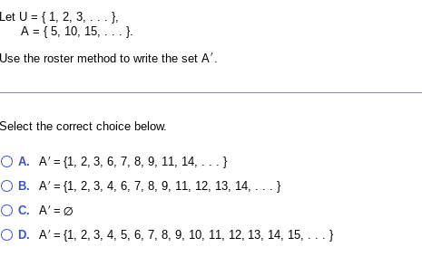 Let U = { 1, 2, 3, . - - },
A = {5, 10, 15, ...}.
Use the roster method to write the set A'.
Select the correct choice below.
O A. A'= {1, 2, 3, 6, 7, 8, 9, 11, 14, ... }
O B. A' = {1, 2, 3, 4, 6, 7, 8, 9, 11, 12, 13, 14, ...}
O C. A' =Ø
O D. A' = {1, 2, 3, 4, 5, 6, 7, 8, 9, 10, 11, 12, 13, 14, 15, . . . }