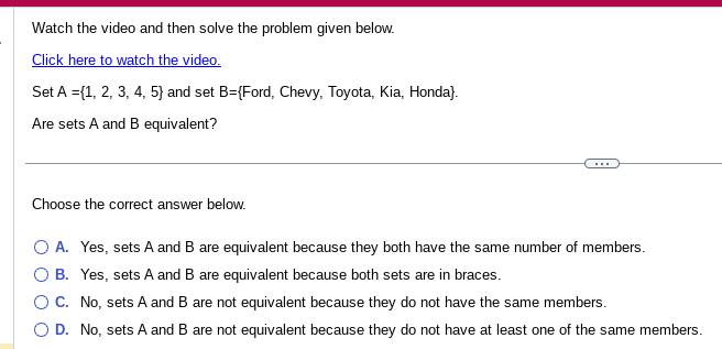 Watch the video and then solve the problem given below.
Click here to watch the video.
Set A = {1, 2, 3, 4, 5} and set B={Ford, Chevy, Toyota, Kia, Honda).
Are sets A and B equivalent?
Choose the correct answer below.
O A. Yes, sets A and B are equivalent because they both have the same number of members.
O B. Yes, sets A and B are equivalent because both sets are in braces.
C.
No, sets A and B are not equivalent because they do not have the same members.
O D. No, sets A and B are not equivalent because they do not have at least one of the same members.