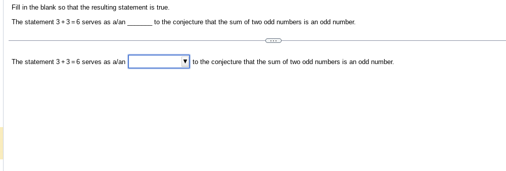 Fill in the blank so that the resulting statement is true.
The statement 3+3=6 serves as a/an
The statement 3+3=6 serves as a/an
to the conjecture that the sum of two odd numbers is an odd number.
C
to the conjecture that the sum of two odd numbers is an odd number.