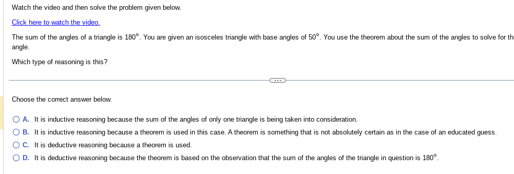 Watch the video and then solve the problem given below.
Click here to watch the video.
The sum of the angles of a triangle is 180°. You are given an isosceles triangle with base angles of 50°. You use the theorem about the sum of the angles to solve for the
angle.
Which type of reasoning is this?
Choose the correct answer below.
O
O A. It is inductive reasoning because the sum of the angles of only one triangle is being taken into consideration.
O B. It is inductive reasoning because a theorem is used in this case. A theorem is something that is not absolutely certain as in the case of an educated guess.
O C. It is deductive reasoning because a theorem is used.
O D. It is deductive reasoning because the theorem is based on the observation that the sum of the angles of the triangle in question is 180°.