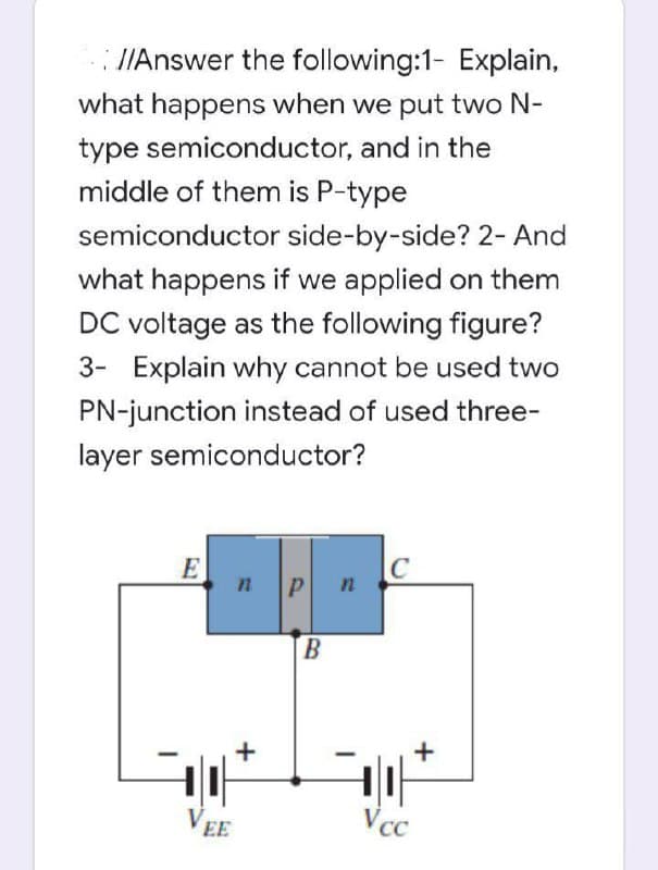 : J/Answer the following:1- Explain,
what happens when we put two N-
type semiconductor, and in the
middle of them is P-type
semiconductor side-by-side? 2- And
what happens if we applied on them
DC voltage as the following figure?
3- Explain why cannot be used two
PN-junction instead of used three-
layer semiconductor?
E
|C
n
P
B.
VEE
Vcc
