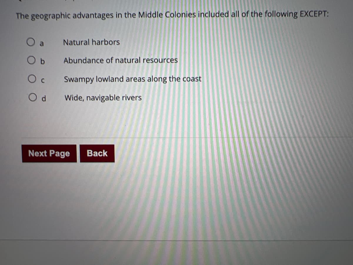 The geographic advantages in the Middle Colonies included all of the following EXCEPT:
a
Natural harbors
Abundance of natural resources
Swampy lowland areas along the coast
Wide, navigable rivers
Next Page
Back
