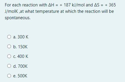 For each reaction with AH :
= + 187 kJ/mol and AS = + 365
J/molK ,at what temperature at which the reaction will be
spontaneous.
а. 300 K
O b. 150K
O c. 400 K
O d. 700K
O e. 500K
