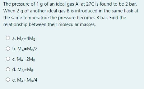 The pressure of 1 g of an ideal gas A at 27C is found to be 2 bar.
When 2 g of another ideal gas B is introduced in the same flask at
the same temperature the pressure becomes 3 bar. Find the
relationship between their molecular masses.
O a. MA=4MB
O b. MA=M3/2
O c. MA=2MB
O d. MA=MB
О е. МА3DМв/4
