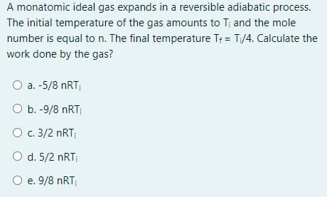 A monatomic ideal gas expands in a reversible adiabatic process.
The initial temperature of the gas amounts to T; and the mole
number is equal to n. The final temperature T; = T/4. Calculate the
work done by the gas?
a. -5/8 nRT;
O b. -9/8 nRT;
O c. 3/2 nRT;
O d. 5/2 nRT
O e. 9/8 nRT;
