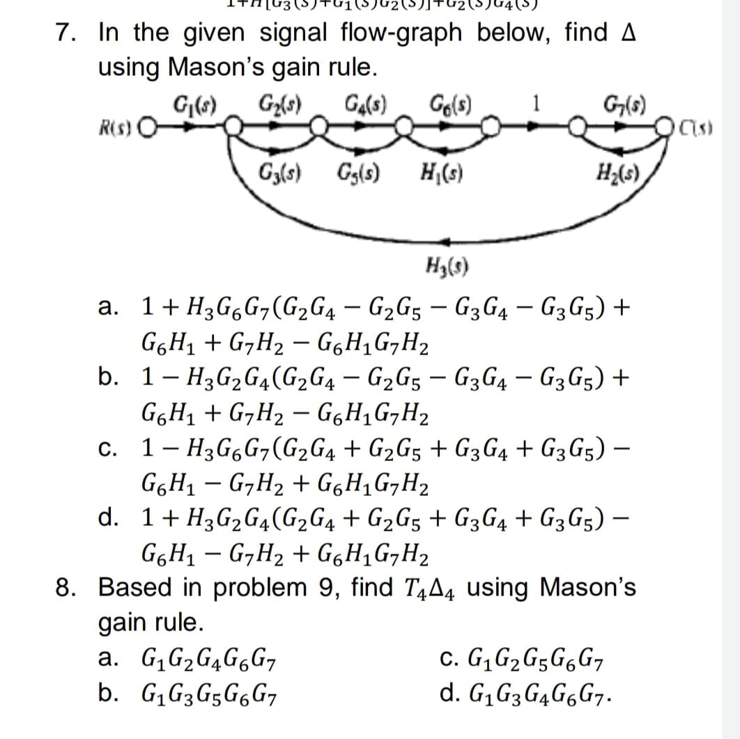 7. In the given signal flow-graph below, find A
using Mason's gain rule.
G(6)
Gz{s)
Ga(s)
Go(s)
1
G(s)
R(s)
Gy(s)
Gg(s) H,(s)
H;(s)
H3(s)
a. 1+ H3G,G¬(G2G4 – G2G5 – G3G4 – G3G5) +
G6H1 + G,H2 – GgH,G,H2
b. 1- H3G2G4(G2G4 – G2G5 – G3G4 – G3G5) +
|
-
GGH1 + G,H2 – GgH,G¬H2
c. 1- H3G6G,(G2G4 + G2G5 + G3G4 + G3G5) –
G6H1 – G,H2 + GgH,G,H2
d. 1+ H3G2G4(G2G4 + G2G5 + G3G4 + G3G5) –
G6H1 – G7H2 + G6H1G,H2
8. Based in problem 9, find T¼A4 using Mason's
gain rule.
a. G, G2G4G6G7
b. G,G3G5G6G7
c. G, G2G5G6G7
d. G¡G3G4G6G7.
