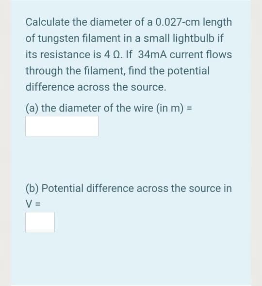 Calculate the diameter of a 0.027-cm length
of tungsten filament in a small lightbulb if
its resistance is 4 Q. If 34mA current flows
through the filament, find the potential
difference across the source.
(a) the diameter of the wire (in m):
(b) Potential difference across the source in
V =
