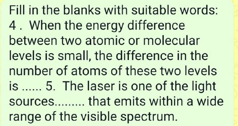 Fill in the blanks with suitable words:
4. When the energy difference
between two atomic or molecular
levels is smalI, the difference in the
number of atoms of these two levels
is .. 5. The laser is one of the light
sources.... that emits within a wide
range of the visible spectrum.
