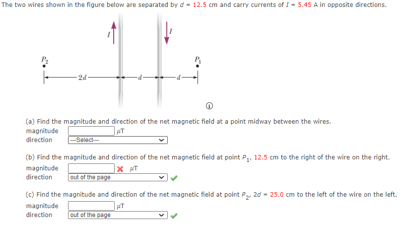 The two wires shown in the figure below are separated by d = 12.5 cm and carry currents of I = 5.45 A in opposite directions.
P,
- 2d-
(a) Find the magnitude and direction of the net magnetic field at a point midway between the wires.
magnitude
direction
|---Select---
(b) Find the magnitude and direction of the net magnetic field at point P,, 12.5 cm to the right of the wire on the right.
magnitude
direction
out of the page
(c) Find the magnitude and direction of the net magnetic field at point P2,
| µT
2d = 25.0 cm to the left of the wire on the left.
magnitude
direction
out of the page

