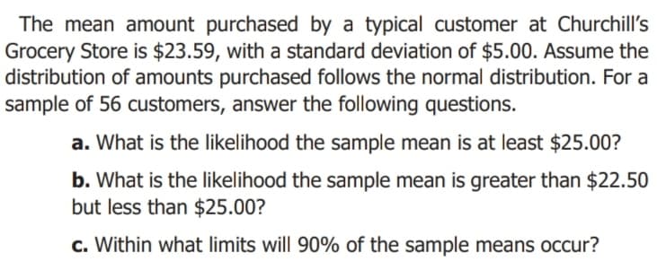 The mean amount purchased by a typical customer at Churchill's
Grocery Store is $23.59, with a standard deviation of $5.00. Assume the
distribution of amounts purchased follows the normal distribution. For a
sample of 56 customers, answer the following questions.
a. What is the likelihood the sample mean is at least $25.00?
b. What is the likelihood the sample mean is greater than $22.50
but less than $25.00?
c. Within what limits will 90% of the sample means occur?
