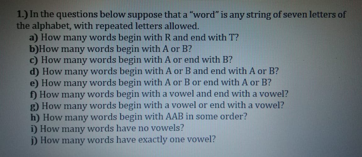 1.) In the questions below suppose that a "word" is any string of seven letters of
the alphabet, with repeated letters allowed.
a) How many words begin with R and end with T?
b)How many words begin with A or B?
c) How many words begin with A or end with B?
