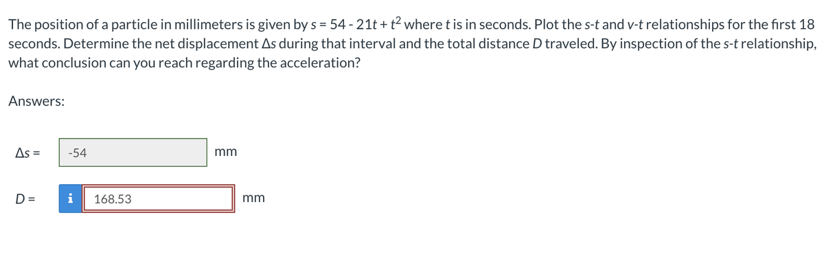 The position of a particle in millimeters is given by s = 54 - 21t+t² where t is in seconds. Plot the s-t and v-t relationships for the first 18
seconds. Determine the net displacement As during that interval and the total distance D traveled. By inspection of the s-t relationship,
what conclusion can you reach regarding the acceleration?
Answers:
As =
=
-54
168.53
mm
mm