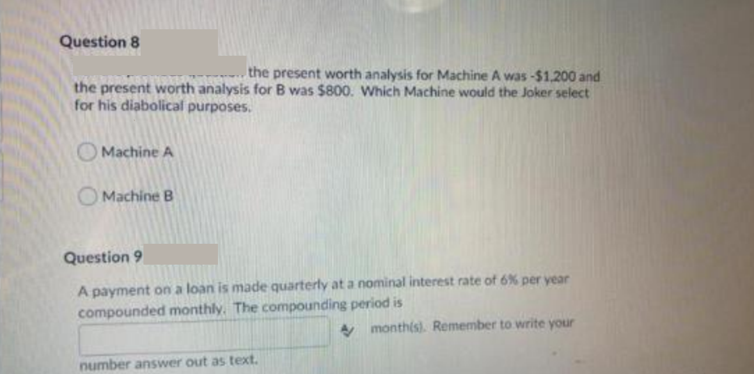 Question 8
the present worth analysis for Machine A was -$1,200 and
the present worth analysis for B was $800. Which Machine would the Joker select
for his diabolical purposes.
Machine A
Machine B
Question 9
A payment on a loan is made quarterly at a nominal interest rate of 6% per year
compounded monthly. The compounding period is
A month(s). Remember to write your
number answer out as text.