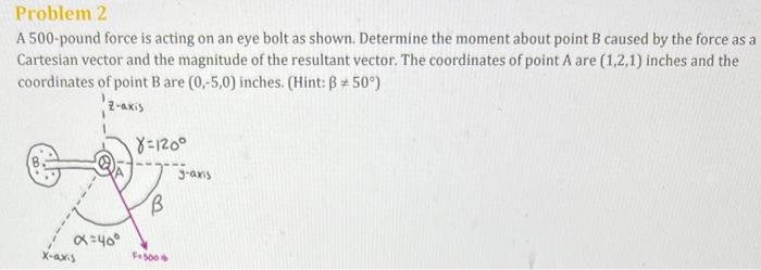 Problem 2
A 500-pound force is acting on an eye bolt as shown. Determine the moment about point B caused by the force as a
Cartesian vector and the magnitude of the resultant vector. The coordinates of point A are (1,2,1) inches and the
coordinates of point B are (0,-5,0) inches. (Hint: B+50°)
Z-axis
x=40°
x-axis
8=120°
F+500
3-axis