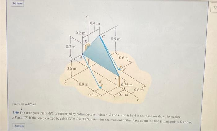 Answer
Fig. P3.59 and P3.60
0.7 m
Answer
0.2 m
0.6 m
0.9 m
0.4 m
0.3 m
C
E
0.9 m
B
0.6 m
0.35 m
0.4 m
0.6 m
3.60 The triangular plate ABC is supported by ball-and-socket joints at B and D and is held in the position shown by cables
AE and CF. If the force exerted by cable CF at Cis 33 N, determine the moment of that force about the line joining points D and B.
d