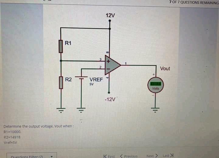 7 OF 7 QUESTIONS REMAINING
12V
R1
Vout
R2
VREF
5V
Volts
-12V
Determine the output voltage, Vout when:
R1=10000,
R2=14918
Vref=5V
Questions Filter (7)
K First ( Previous
Next >
Last >
