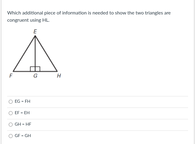 Which additional piece of information is needed to show the two triangles are
congruent using HL.
E
G
EG = FH
%3D
EF = EH
GH = HE
GF = GH
