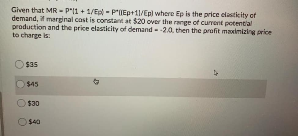 Given that MR = P"(1 + 1/Ep) = p*((Ep+1)/Ep) where Ep is the price elasticity of
demand, if marginal cost is constant at $20 over the range of current potential
production and the price elasticity of demand = -2.0, then the profit maximizing price
to charge is:
$35
$45
$30
$40
