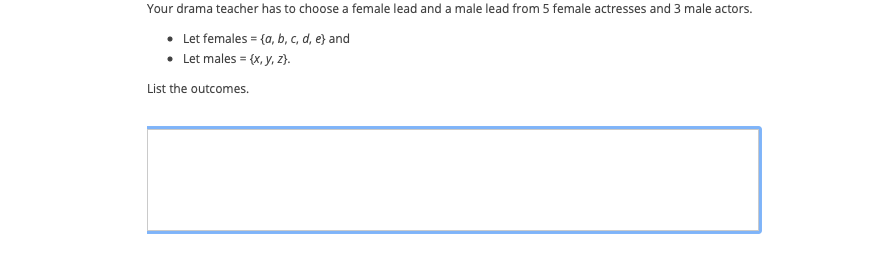 Your drama teacher has to choose a female lead and a male lead from 5 female actresses and 3 male actors.
• Let females = {a, b, c, d, e} and
• Let males = (x, y, z}.
List the outcomes.
