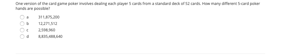 One version of the card game poker involves dealing each player 5 cards from a standard deck of 52 cards. How many different 5-card poker
hands are possible?
311,875,200
b
12,271,512
2,598,960
d.
8,835,488,640
O0O
