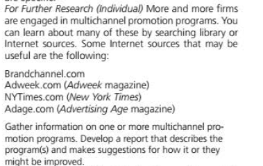 For Further Research (Individual) More and more firms
are engaged in multichannel promotion programs. You
can learn about many of these by searching library or
Internet sources. Some Internet sources that may be
useful are the following:
Brandchannel.com
Adweek.com (Adweek magazine)
NYTimes.com (New York Times)
Adage.com (Advertising Age magazine)
Gather information on one or more multichannel pro-
motion programs. Develop a report that describes the
program(s) and makes suggestions for how it or they
might be improved.
