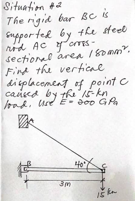 Situation #2
The igid bar BC is
Gapported by the steel
rod AC 4 CTES-
sectional area 180mm?.
Find the vertical
dieplacement of point c
causea by the 15-kn
bad, Use E = J00 G Pa
40°
3m
Iš ka
